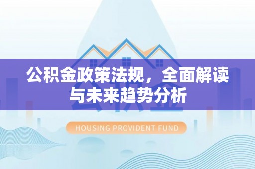 长安公积金政策法规，全面解读与未来趋势分析