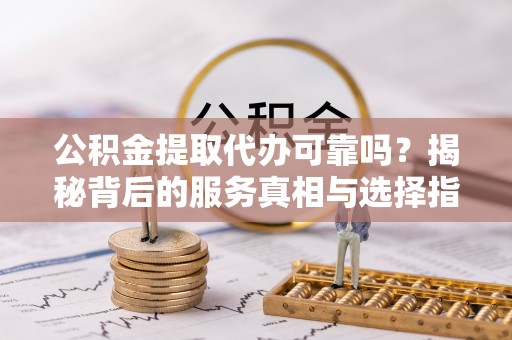 长安公积金提取代办可靠吗？揭秘背后的服务真相与选择指南