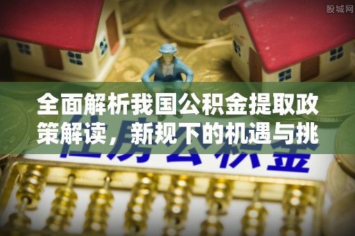 长安全面解析我国公积金提取政策解读，新规下的机遇与挑战