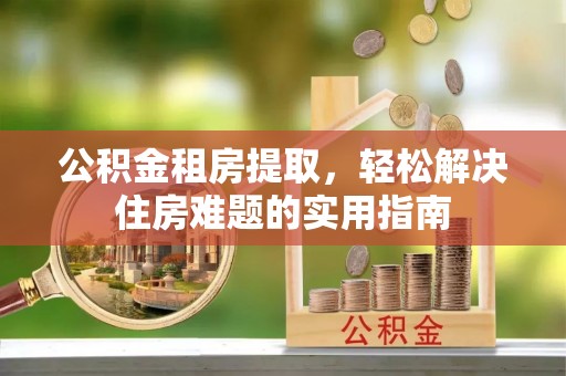 长安公积金租房提取，轻松解决住房难题的实用指南