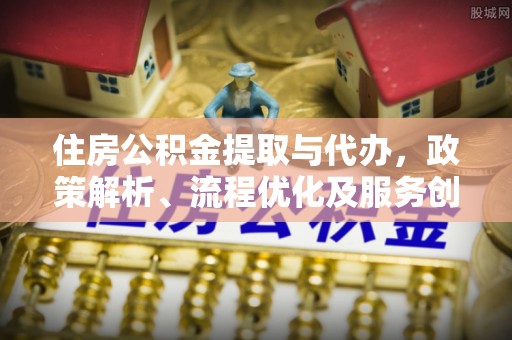 长安住房公积金提取与代办，政策解析、流程优化及服务创新