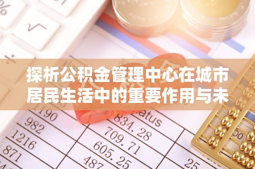 长安探析公积金管理中心在城市居民生活中的重要作用与未来发展趋势