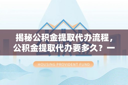 长安揭秘公积金提取代办流程，公积金提取代办要多久？一文读懂