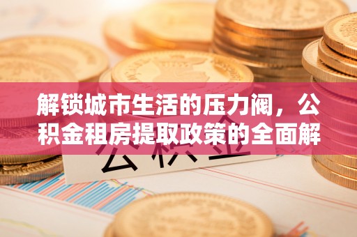 长安解锁城市生活的压力阀，公积金租房提取政策的全面解析与实践指南