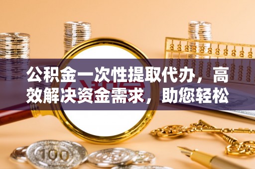 长安公积金一次性提取代办，高效解决资金需求，助您轻松应对生活难题