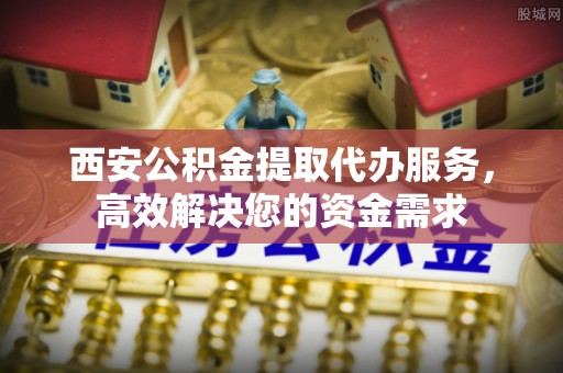 长安西安公积金提取代办服务，高效解决您的资金需求