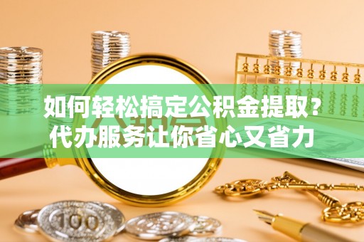 长安如何轻松搞定公积金提取？代办服务让你省心又省力