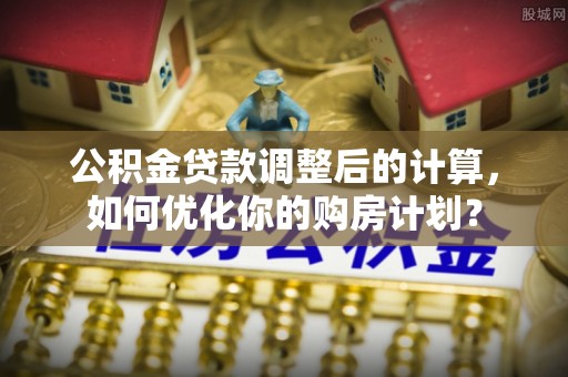 长安公积金贷款调整后的计算，如何优化你的购房计划？