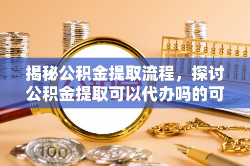 长安揭秘公积金提取流程，探讨公积金提取可以代办吗的可行性与注意事项