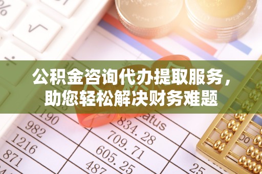 长安公积金咨询代办提取服务，助您轻松解决财务难题