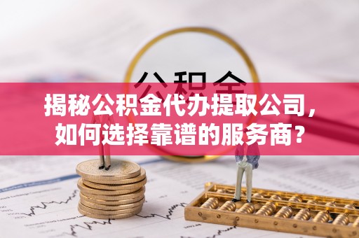 长安揭秘公积金代办提取公司，如何选择靠谱的服务商？