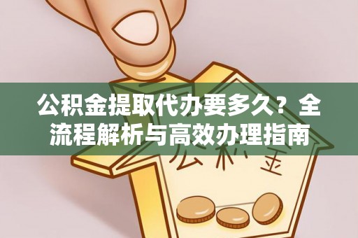 长安公积金提取代办要多久？全流程解析与高效办理指南