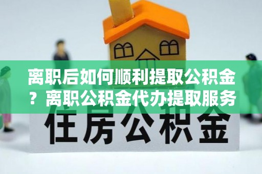 长安离职后如何顺利提取公积金？离职公积金代办提取服务助力无忧办理