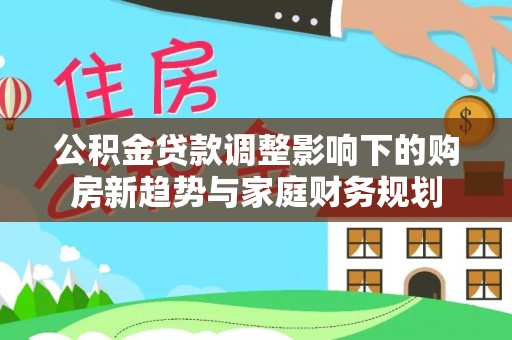 长安公积金贷款调整影响下的购房新趋势与家庭财务规划