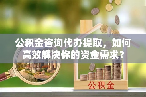 长安公积金咨询代办提取，如何高效解决你的资金需求？