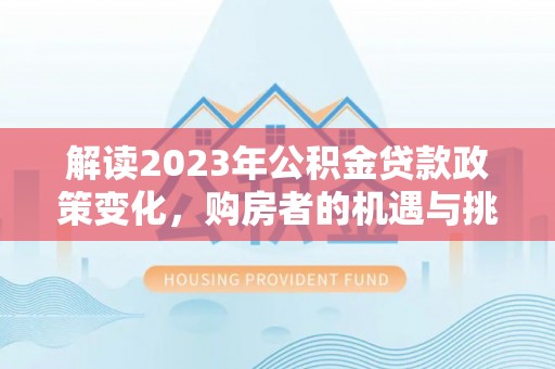 长安解读2023年公积金贷款政策变化，购房者的机遇与挑战