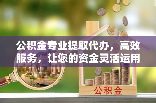 长安公积金专业提取代办，高效服务，让您的资金灵活运用