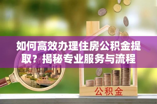 长安如何高效办理住房公积金提取？揭秘专业服务与流程