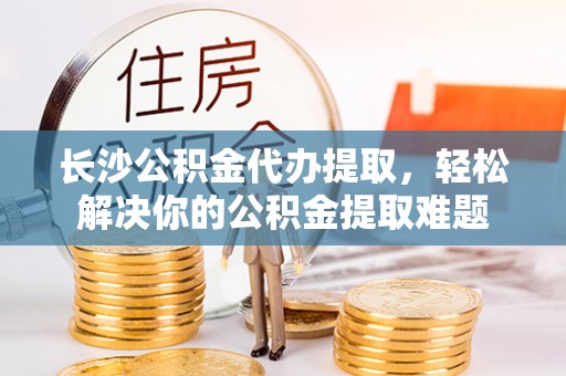 长安长沙公积金代办提取，轻松解决你的公积金提取难题