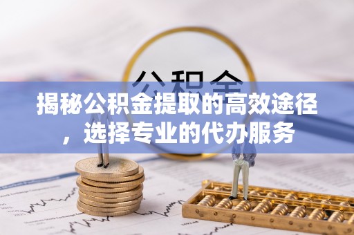 长安揭秘公积金提取的高效途径，选择专业的代办服务