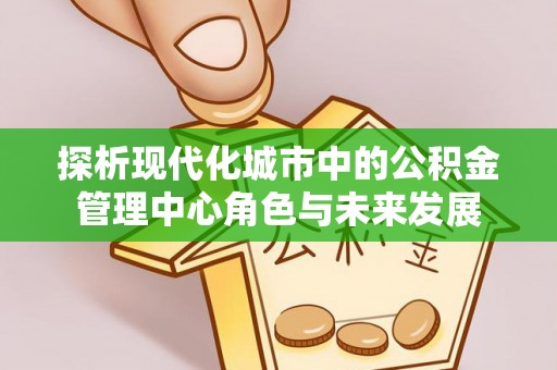 长安探析现代化城市中的公积金管理中心角色与未来发展