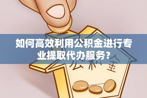 长安如何高效利用公积金进行专业提取代办服务？